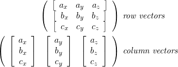 \[\begin{split} \left(  \begin{array}{c} \left[ \begin{array}{ccc} a_x & a_y & a_z \end{array} \right] \\ \left[ \begin{array}{ccc} b_x & b_y & b_z \end{array} \right] \\ \left[ \begin{array}{ccc} c_x & c_y & c_z \end{array} \right] \end{array}  \right)&  \textit{ row vectors}\\ \left(  \begin{array}{ccc} \left[ \begin{array}{c} a_x \\ b_x \\ c_x \end{array} \right] & \left[ \begin{array}{c} a_y \\ b_y \\ c_y \end{array} \right] & \left[ \begin{array}{c} a_z \\ b_z \\ c_z \end{array} \right] \end{array}  \right)&  \textit{ column vectors}\\ \\ \end{split}\]